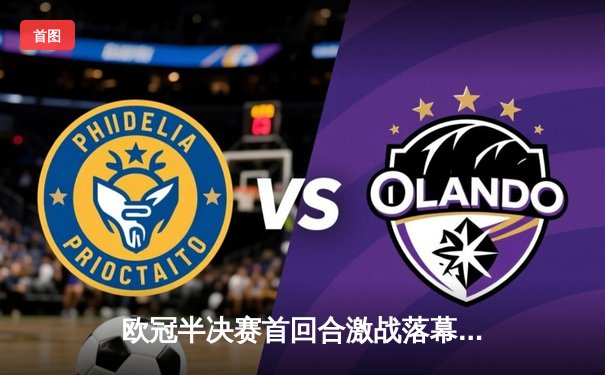 欧冠半决赛首回合激战落幕，曼城主场2-1险胜皇马