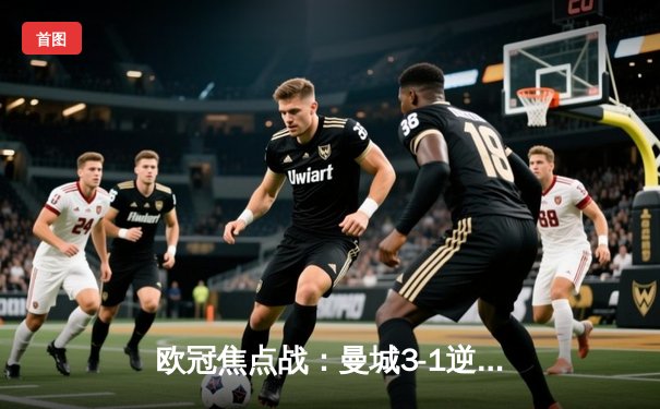 欧冠焦点战：曼城3-1逆转皇马，哈兰德双响建功，蓝月亮挺进决赛